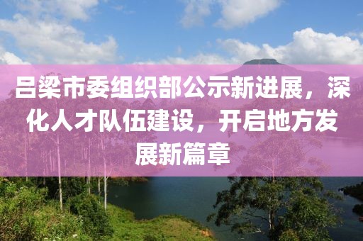 吕梁市委组织部公示新进展，深化人才队伍建设，开启地方发展新篇章