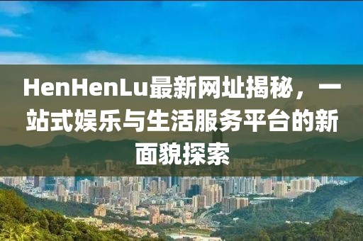 HenHenLu最新网址揭秘，一站式娱乐与生活服务平台的新面貌探索