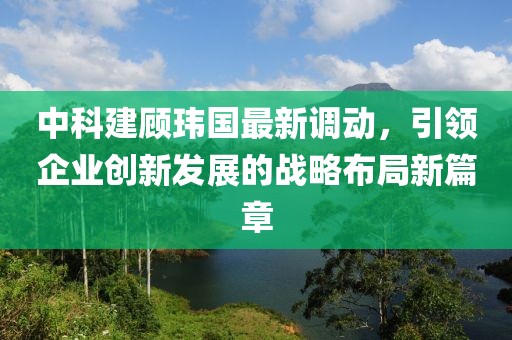 中科建顾玮国最新调动，引领企业创新发展的战略布局新篇章