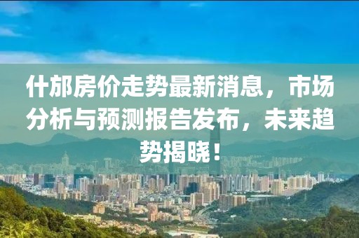 什邡房价走势最新消息，市场分析与预测报告发布，未来趋势揭晓！