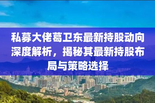 私募大佬葛卫东最新持股动向深度解析，揭秘其最新持股布局与策略选择