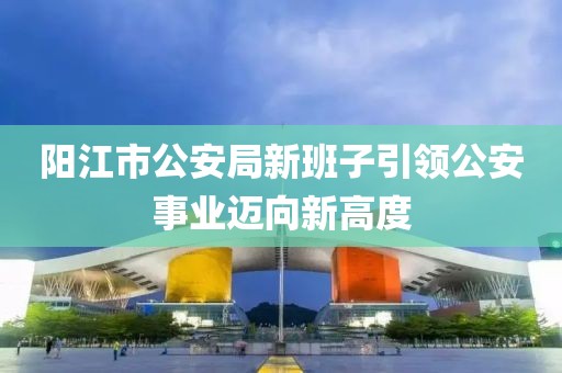 阳江市公安局新班子引领公安事业迈向新高度