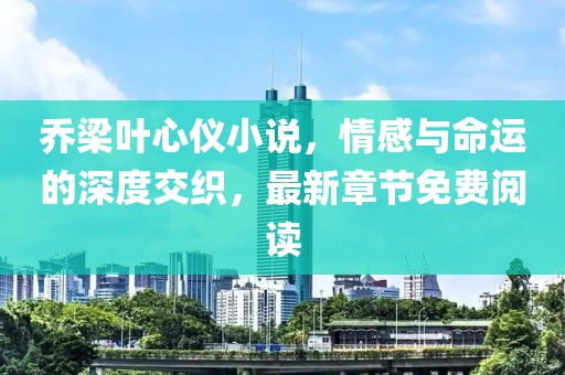 乔梁叶心仪小说，情感与命运的深度交织，最新章节免费阅读