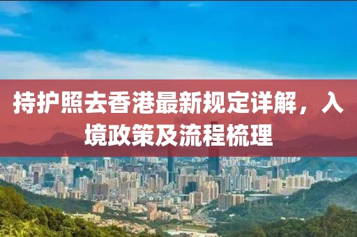 持护照去香港最新规定详解，入境政策及流程梳理