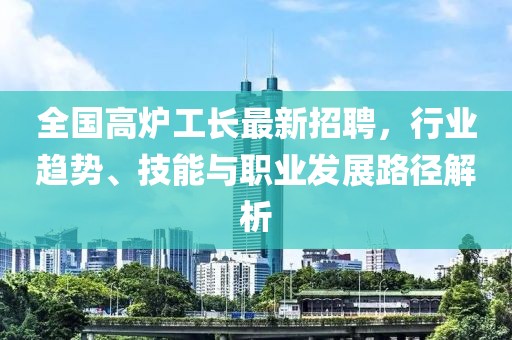 全国高炉工长最新招聘，行业趋势、技能与职业发展路径解析