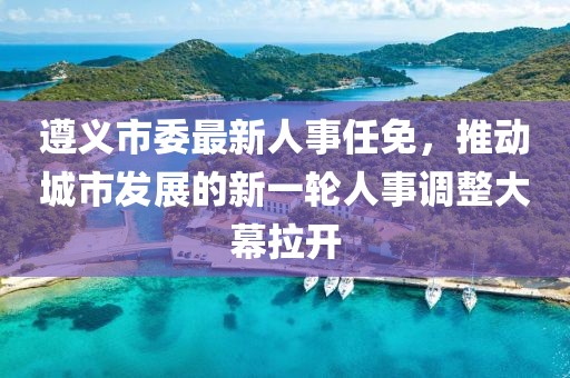 遵义市委最新人事任免，推动城市发展的新一轮人事调整大幕拉开