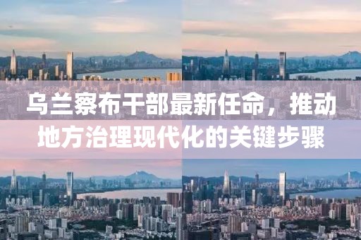 乌兰察布干部最新任命，推动地方治理现代化的关键步骤