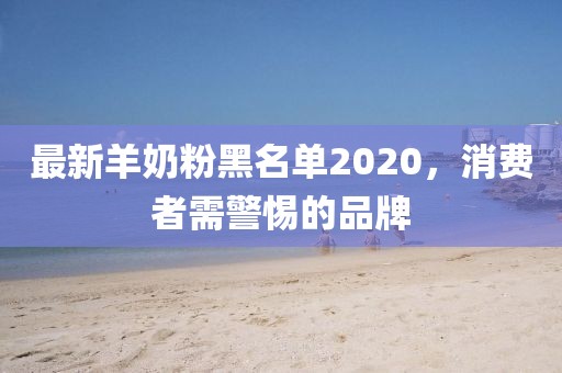 最新羊奶粉黑名单2020，消费者需警惕的品牌