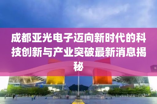 成都亚光电子迈向新时代的科技创新与产业突破最新消息揭秘