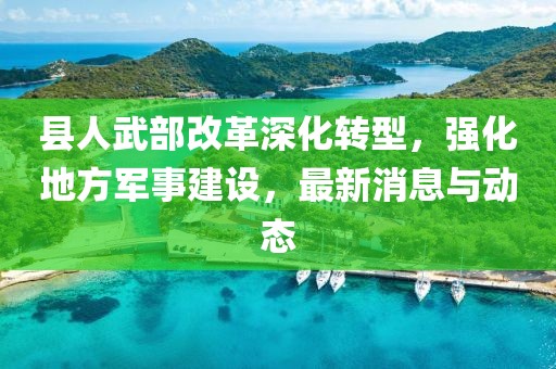 县人武部改革深化转型，强化地方军事建设，最新消息与动态