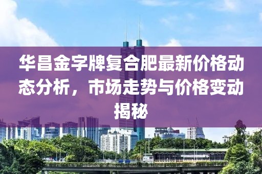 华昌金字牌复合肥最新价格动态分析，市场走势与价格变动揭秘