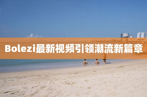 Bolezi最新视频引领潮流新篇章