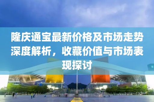 隆庆通宝最新价格及市场走势深度解析，收藏价值与市场表现探讨