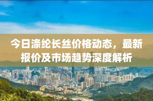 今日涤纶长丝价格动态，最新报价及市场趋势深度解析