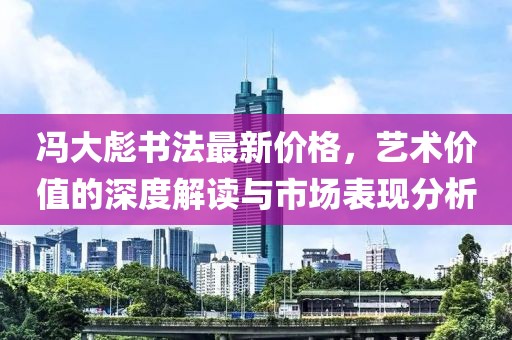 冯大彪书法最新价格，艺术价值的深度解读与市场表现分析