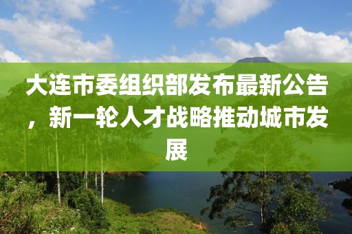 大连市委组织部发布最新公告，新一轮人才战略推动城市发展