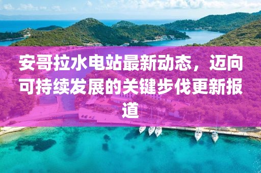 安哥拉水电站最新动态，迈向可持续发展的关键步伐更新报道