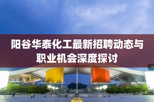 阳谷华泰化工最新招聘动态与职业机会深度探讨