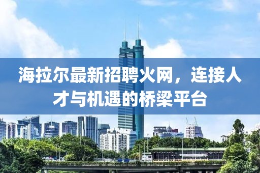 海拉尔最新招聘火网，连接人才与机遇的桥梁平台