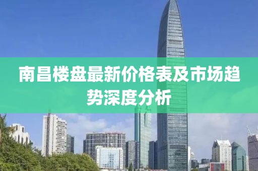 南昌楼盘最新价格表及市场趋势深度分析