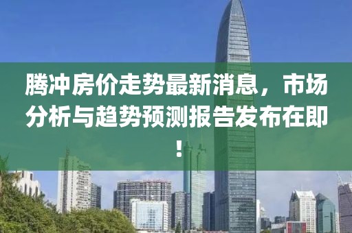 腾冲房价走势最新消息，市场分析与趋势预测报告发布在即！