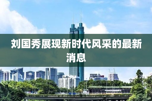 刘国秀展现新时代风采的最新消息