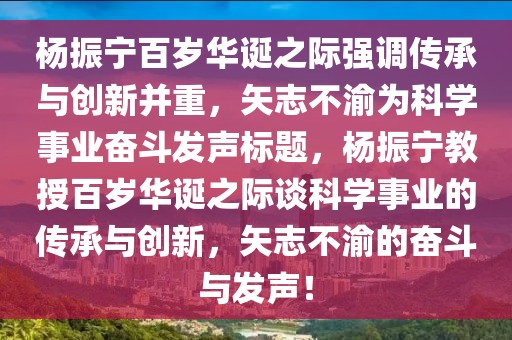 杨振宁百岁华诞之际强调传承与创新并重，矢志不渝为科学事业奋斗发声标题，杨振宁教授百岁华诞之际谈科学事业的传承与创新，矢志不渝的奋斗与发声！