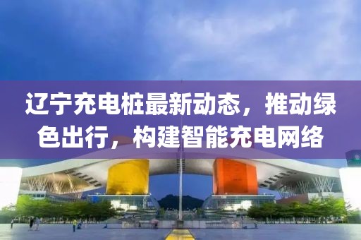 辽宁充电桩最新动态，推动绿色出行，构建智能充电网络