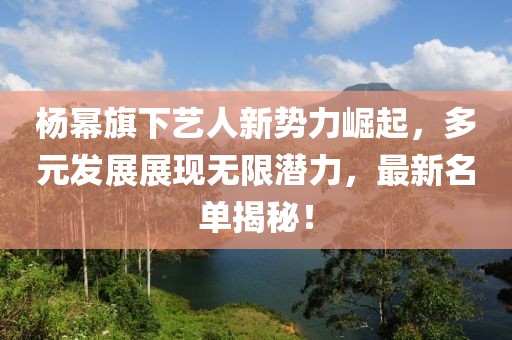 杨幂旗下艺人新势力崛起，多元发展展现无限潜力，最新名单揭秘！