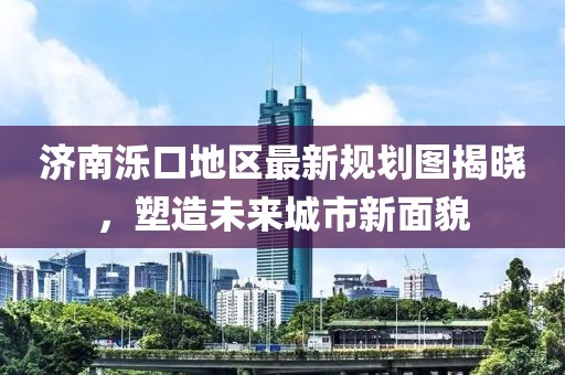 济南泺口地区最新规划图揭晓，塑造未来城市新面貌