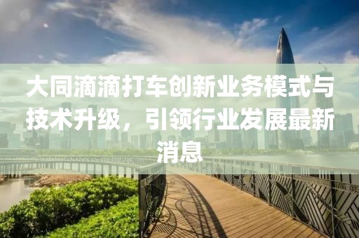 大同滴滴打车创新业务模式与技术升级，引领行业发展最新消息