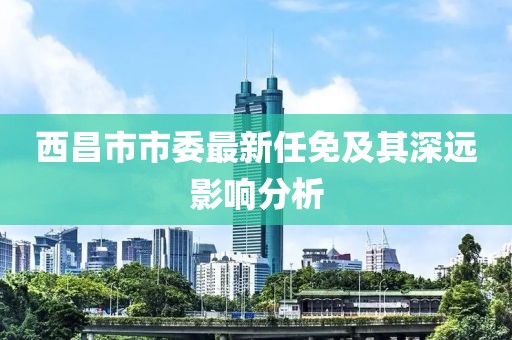 西昌市市委最新任免及其深远影响分析