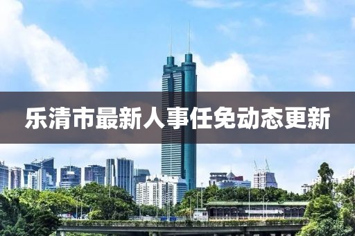 乐清市最新人事任免动态更新