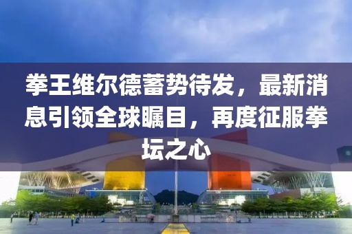 拳王维尔德蓄势待发，最新消息引领全球瞩目，再度征服拳坛之心