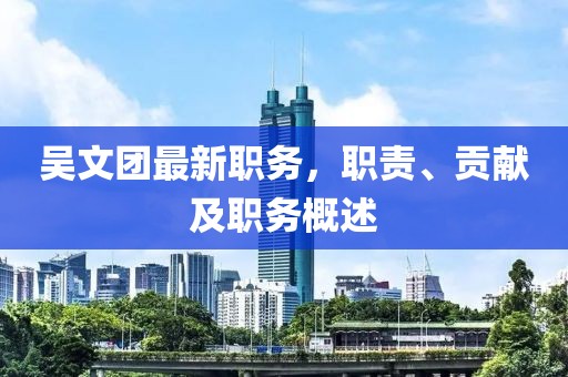 吴文团最新职务，职责、贡献及职务概述