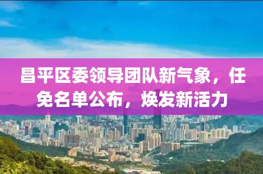 昌平区委领导团队新气象，任免名单公布，焕发新活力