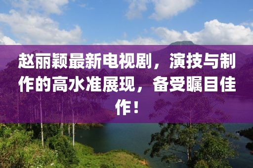 赵丽颖最新电视剧，演技与制作的高水准展现，备受瞩目佳作！