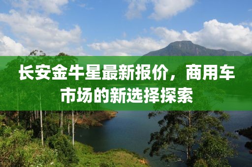 长安金牛星最新报价，商用车市场的新选择探索