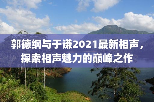 郭德纲与于谦2021最新相声，探索相声魅力的巅峰之作