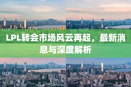 LPL转会市场风云再起，最新消息与深度解析