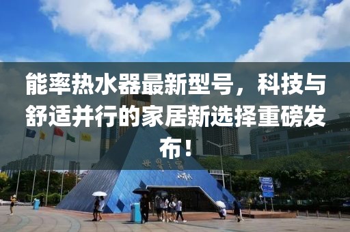 能率热水器最新型号，科技与舒适并行的家居新选择重磅发布！