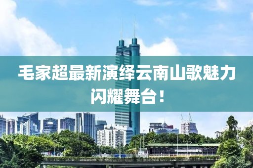 毛家超最新演绎云南山歌魅力闪耀舞台！