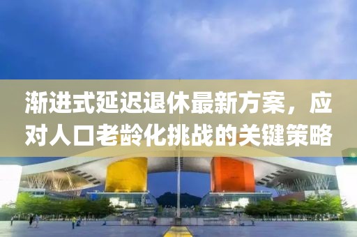 渐进式延迟退休最新方案，应对人口老龄化挑战的关键策略