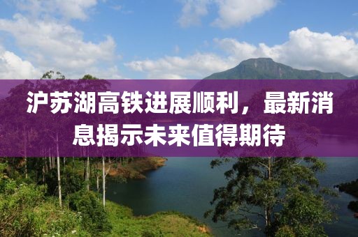 沪苏湖高铁进展顺利，最新消息揭示未来值得期待