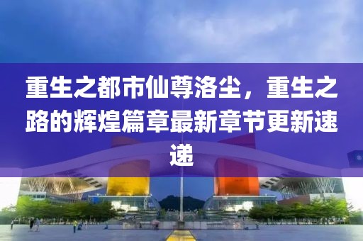 重生之都市仙尊洛尘，重生之路的辉煌篇章最新章节更新速递