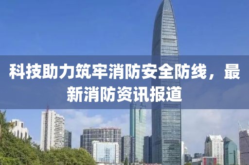 科技助力筑牢消防安全防线，最新消防资讯报道