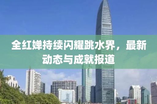 全红婵持续闪耀跳水界，最新动态与成就报道