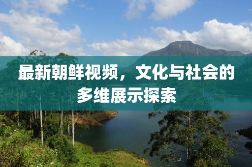 最新朝鲜视频，文化与社会的多维展示探索