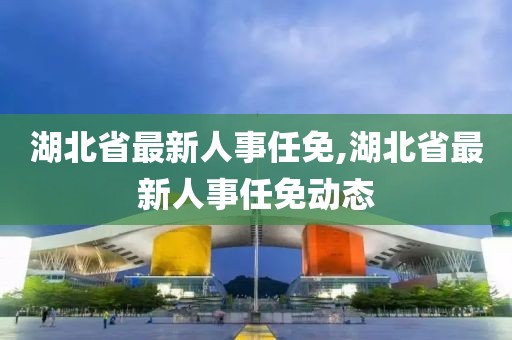 湖北省最新人事任免,湖北省最新人事任免动态