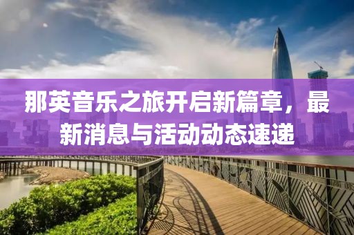 那英音乐之旅开启新篇章，最新消息与活动动态速递